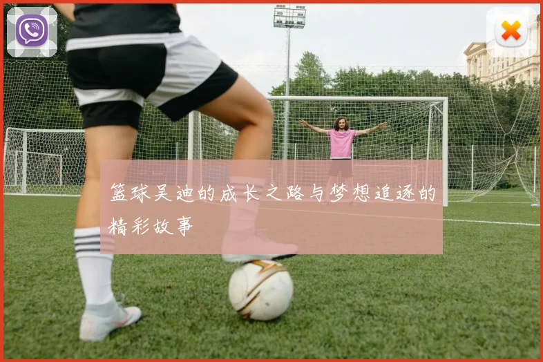 篮球吴迪的成长之路与梦想追逐的精彩故事