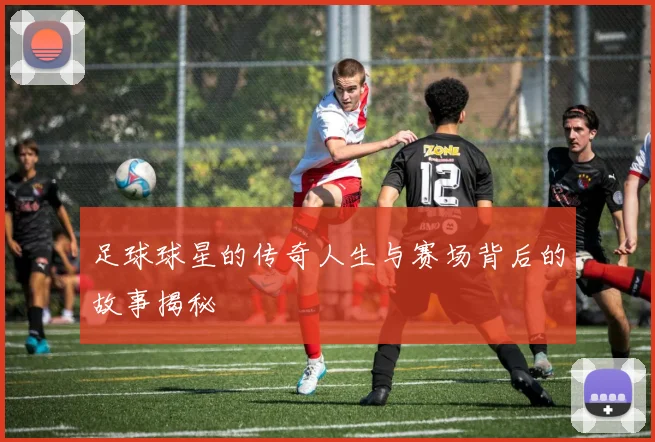 足球球星的传奇人生与赛场背后的故事揭秘