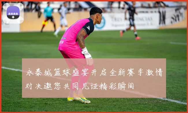 永泰城篮球盛宴开启全新赛季激情对决邀您共同见证精彩瞬间