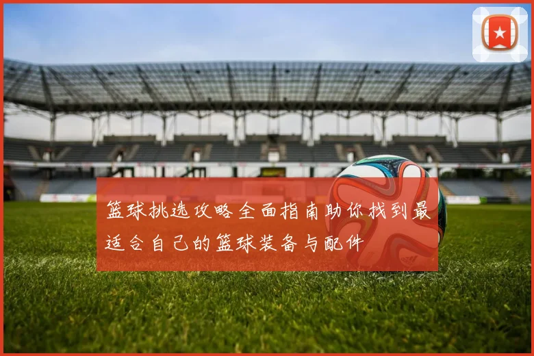 篮球挑选攻略全面指南助你找到最适合自己的篮球装备与配件