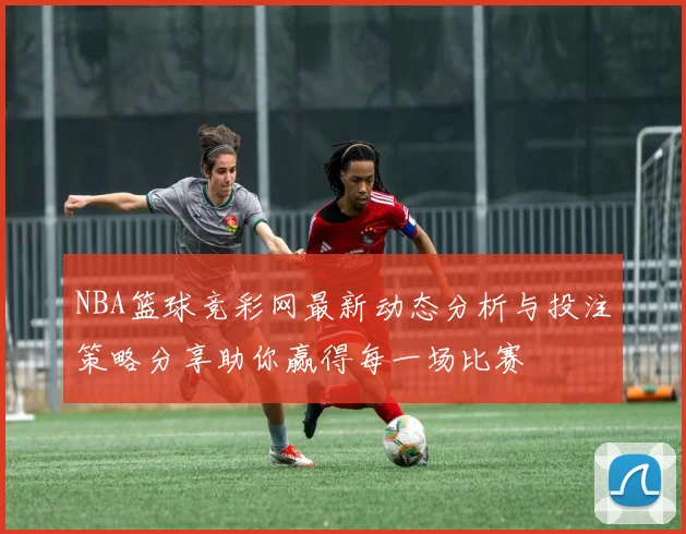 NBA篮球竞彩网最新动态分析与投注策略分享助你赢得每一场比赛