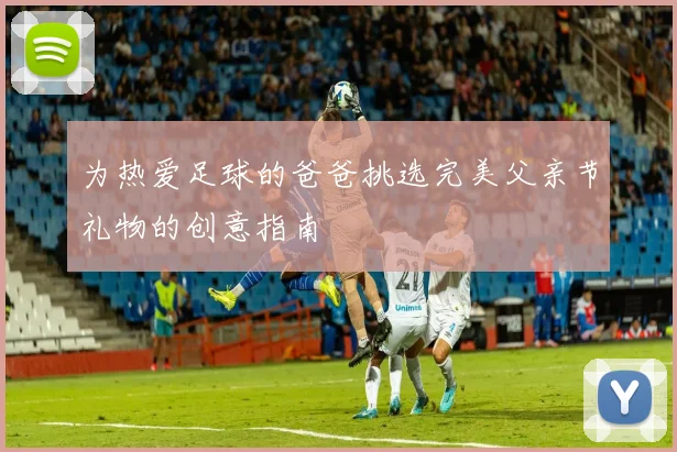 为热爱足球的爸爸挑选完美父亲节礼物的创意指南