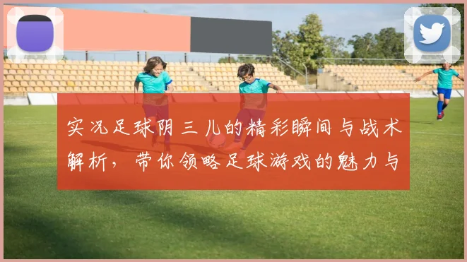 实况足球阴三儿的精彩瞬间与战术解析，带你领略足球游戏的魅力与乐趣
