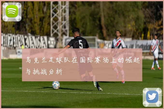 乌克兰足球队在国际赛场上的崛起与挑战分析