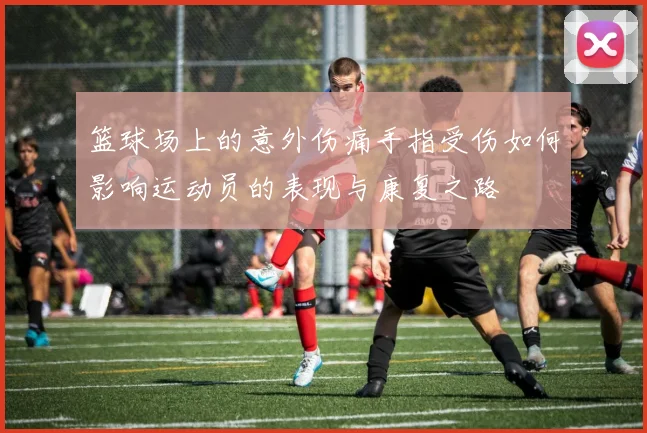 篮球场上的意外伤痛手指受伤如何影响运动员的表现与康复之路